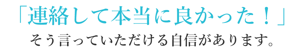 連絡して本当に良かった！そういっていただける自信があります。